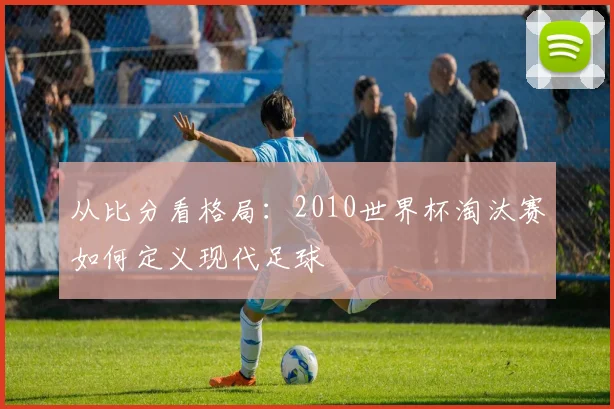 从比分看格局：2010世界杯淘汰赛如何定义现代足球