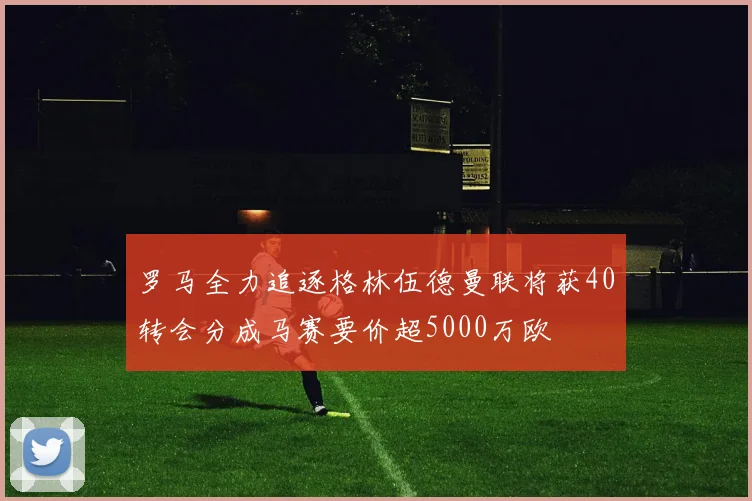 罗马全力追逐格林伍德曼联将获40转会分成马赛要价超5000万欧
