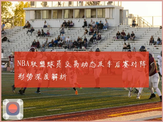 NBA联盟球员交易动态及季后赛对阵形势深度解析