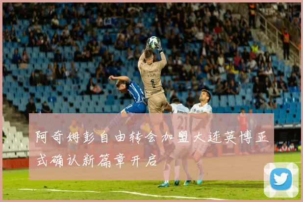 阿奇姆彭自由转会加盟大连英博正式确认新篇章开启
