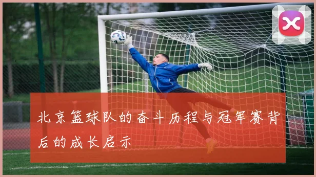 北京篮球队的奋斗历程与冠军赛背后的成长启示