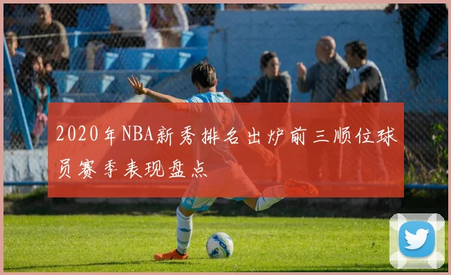 2020年NBA新秀排名出炉前三顺位球员赛季表现盘点