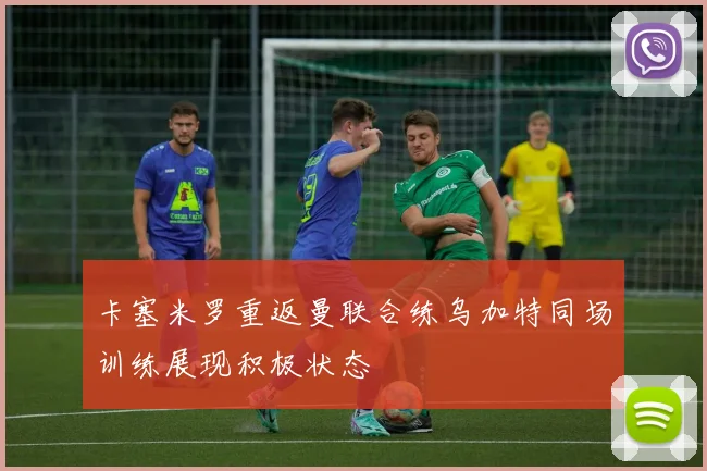 卡塞米罗重返曼联合练乌加特同场训练展现积极状态