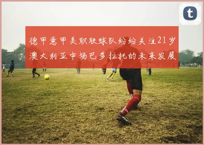 德甲意甲美职联球队纷纷关注21岁澳大利亚中场巴多拉托的未来发展