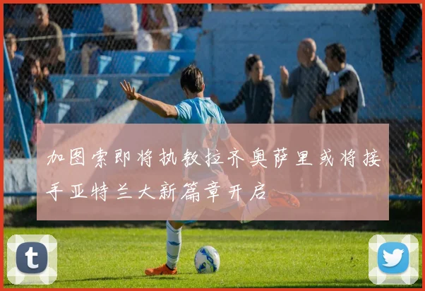 加图索即将执教拉齐奥萨里或将接手亚特兰大新篇章开启